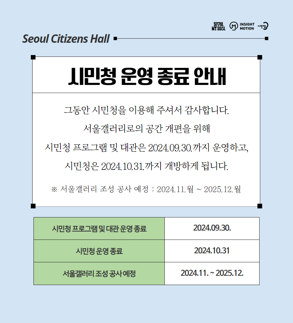 Seoul Citizens Hall -- 시민청 운영 종료 안내 그동안 시민청을 이용해 주셔서 감사합니다. 서울갤러리로의 공간 개편을 위해 시민청 프로그램 및 대관은 2024.09.30.까지 운영하고, 시민청은 2024.10.31.까지 개방하게 됩니다. ※ 서울갤러리 조성 공사 예정: 2024.11.월~2025.12.월 시민청 프로그램 및 대관 운영 종료 2024.09.30. 시민청 운영 종료 2024.10.31 서울갤러리 조성 공사예정 2024.11.~2025.12